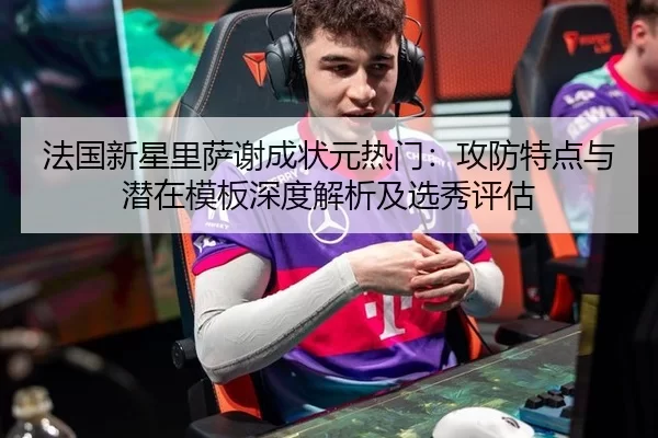 法国新星里萨谢成状元热门：攻防特点与潜在模板深度解析及选秀评估